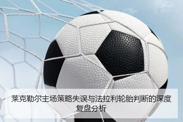 莱克勒尔主场策略失误与法拉利轮胎判断的深度复盘分析