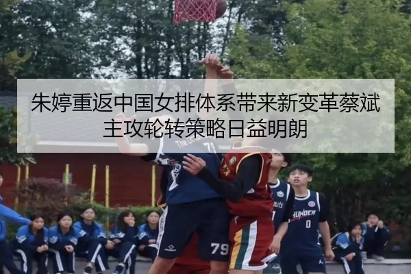 朱婷重返中国女排体系带来新变革蔡斌主攻轮转策略日益明朗